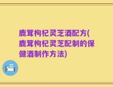 鹿茸枸杞灵芝酒配方(鹿茸枸杞灵芝配制的保健酒制作方法)