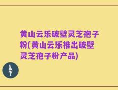 黄山云乐破壁灵芝孢子粉(黄山云乐推出破壁灵芝孢子粉产品)