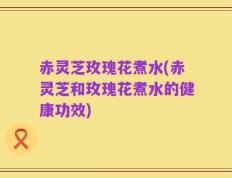 赤灵芝玫瑰花煮水(赤灵芝和玫瑰花煮水的健康功效)