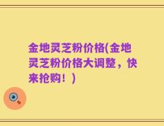 金地灵芝粉价格(金地灵芝粉价格大调整，快来抢购！)