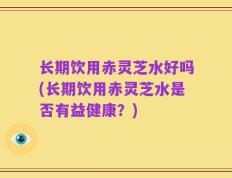 长期饮用赤灵芝水好吗(长期饮用赤灵芝水是否有益健康？)