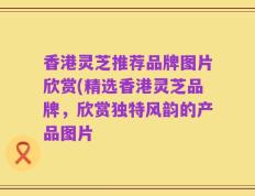 香港灵芝推荐品牌图片欣赏(精选香港灵芝品牌，欣赏独特风韵的产品图片