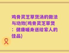 鸡骨灵芝草煲汤的做法与功效(鸡骨灵芝草煲：健康暖身送给家人的佳品)