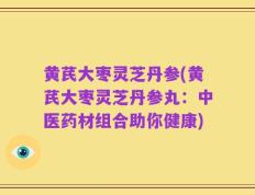 黄芪大枣灵芝丹参(黄芪大枣灵芝丹参丸：中医药材组合助你健康)