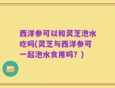 西洋参可以和灵芝泡水吃吗(灵芝与西洋参可一起泡水食用吗？)