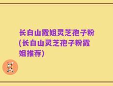 长白山霞姐灵芝孢子粉(长白山灵芝孢子粉霞姐推荐)