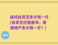 请问白灵芝多少钱一斤(白灵芝价格查询，香港特产多少钱一斤？)