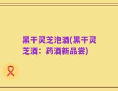 黑干灵芝泡酒(黑干灵芝酒：药酒新品尝)