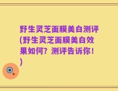 野生灵芝面膜美白测评(野生灵芝面膜美白效果如何？测评告诉你！)
