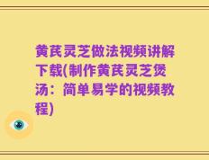黄芪灵芝做法视频讲解下载(制作黄芪灵芝煲汤：简单易学的视频教程)