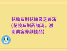 花胶石斛花旗灵芝参汤(花胶石斛药膳汤，滋阴美容养颜佳品)