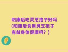 阳康后吃灵芝孢子好吗(阳康后食用灵芝孢子有益身体健康吗？)