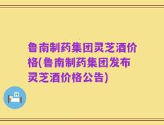 鲁南制药集团灵芝酒价格(鲁南制药集团发布灵芝酒价格公告)