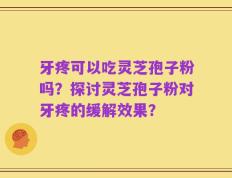 牙疼可以吃灵芝孢子粉吗？探讨灵芝孢子粉对牙疼的缓解效果？