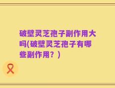 破壁灵芝孢子副作用大吗(破壁灵芝孢子有哪些副作用？)