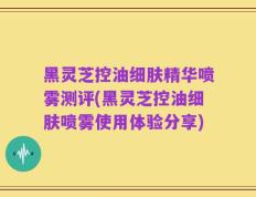 黑灵芝控油细肤精华喷雾测评(黑灵芝控油细肤喷雾使用体验分享)