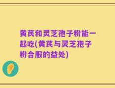 黄芪和灵芝孢子粉能一起吃(黄芪与灵芝孢子粉合服的益处)