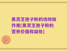 黑灵芝孢子粉的功效和作用(黑灵芝孢子粉的营养价值和益处)