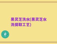 黑灵芝洗水(黑灵芝水洗提取工艺)