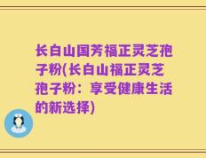 长白山国芳福正灵芝孢子粉(长白山福正灵芝孢子粉：享受健康生活的新选择)