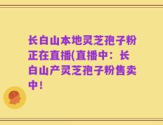 长白山本地灵芝孢子粉正在直播(直播中：长白山产灵芝孢子粉售卖中！