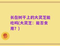 长在树干上的大灵芝能吃吗(大灵芝：能否食用？)