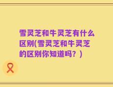 雪灵芝和牛灵芝有什么区别(雪灵芝和牛灵芝的区别你知道吗？)