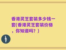 香港灵芝套装多少钱一套(香港灵芝套装价格，你知道吗？)