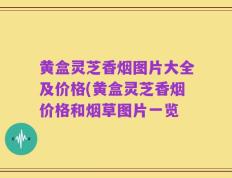 黄盒灵芝香烟图片大全及价格(黄盒灵芝香烟价格和烟草图片一览