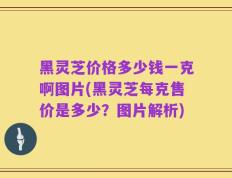 黑灵芝价格多少钱一克啊图片(黑灵芝每克售价是多少？图片解析)