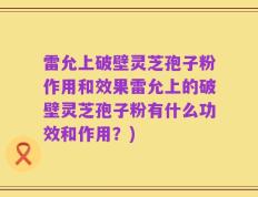 雷允上破壁灵芝孢子粉作用和效果雷允上的破壁灵芝孢子粉有什么功效和作用？)