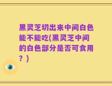 黑灵芝切出来中间白色能不能吃(黑灵芝中间的白色部分是否可食用？)