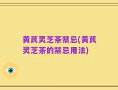 黄芪灵芝茶禁忌(黄芪灵芝茶的禁忌用法)