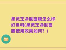 黑灵芝净肤面膜怎么样好用吗(黑灵芝净肤面膜使用效果如何？)