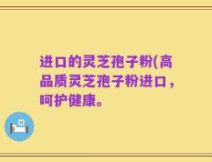 进口的灵芝孢子粉(高品质灵芝孢子粉进口，呵护健康。