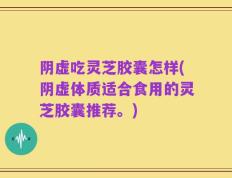 阴虚吃灵芝胶囊怎样(阴虚体质适合食用的灵芝胶囊推荐。)