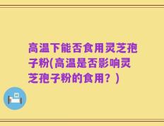 高温下能否食用灵芝孢子粉(高温是否影响灵芝孢子粉的食用？)