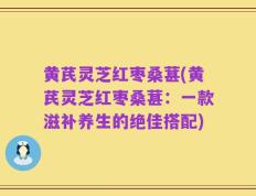 黄芪灵芝红枣桑葚(黄芪灵芝红枣桑葚：一款滋补养生的绝佳搭配)