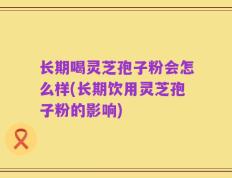 长期喝灵芝孢子粉会怎么样(长期饮用灵芝孢子粉的影响)
