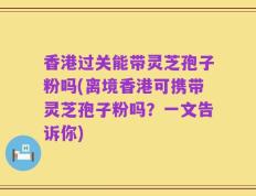 香港过关能带灵芝孢子粉吗(离境香港可携带灵芝孢子粉吗？一文告诉你)