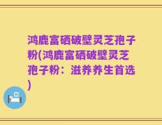 鸿鹿富硒破壁灵芝孢子粉(鸿鹿富硒破壁灵芝孢子粉：滋养养生首选)