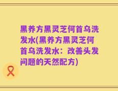 黑养方黑灵芝何首乌洗发水(黑养方黑灵芝何首乌洗发水：改善头发问题的天然配方)