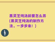 黑灵芝炖汤前要怎么弄(黑灵芝炖汤的制作方法，一步步来！)