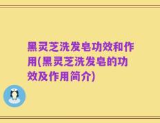 黑灵芝洗发皂功效和作用(黑灵芝洗发皂的功效及作用简介)