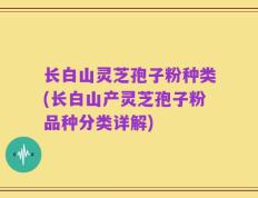 长白山灵芝孢子粉种类(长白山产灵芝孢子粉品种分类详解)