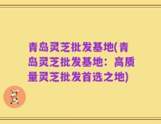 青岛灵芝批发基地(青岛灵芝批发基地：高质量灵芝批发首选之地)