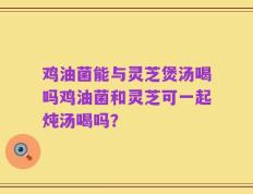 鸡油菌能与灵芝煲汤喝吗鸡油菌和灵芝可一起炖汤喝吗？