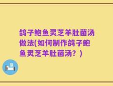 鸽子鲍鱼灵芝羊肚菌汤做法(如何制作鸽子鲍鱼灵芝羊肚菌汤？)