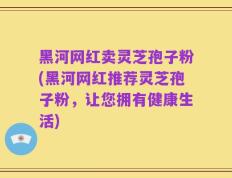 黑河网红卖灵芝孢子粉(黑河网红推荐灵芝孢子粉，让您拥有健康生活)