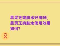 黑灵芝爽肤水好用吗(黑灵芝爽肤水使用效果如何？